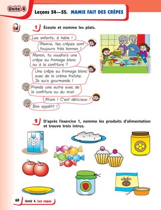 Unité 4. Les repas
MAMIE FAIT DES CRÊPESLeçons 54—55.
1 Écoute et nomme les plats.
Bon appétit !
Miam ! C’est délicieux !
Prends une autre avec de
la confiture ou du miel.
Une crêpe au fromage blanc
avec de la crème fraîche.
Je suis gourmande !
Manon, tu voudrais une
crêpe au fromage blanc
ou à la confiture ?
Mamie, tes crêpes sont
toujours très bonnes !
Les enfants, à table !
2 D’après l’exercice 1, nomme les produits d’alimentation
et trouve trois intrus.
1
2
Unité 4Unité 4Unité 4Unité 4
60
 