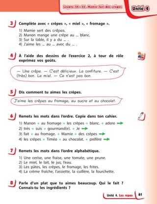 Leçons 54—55. Mamie fait des crêpesLeçons 54—55. Mamie fait des crêpesLeçons 54—55. Mamie fait des crêpesLeçons 54—55. Mamie fait des crêpes
Unité 4. Les repas
3 Complète avec «  crêpes  », «  miel  », «  fromage  ».
1) Mamie sert des crêpes.
2) Manon mange une crêpe au ... blanc.
3) Sur la table, il y  a du ... .
4) J’aime les ... au ... avec du ... .
4 À  l’aide des dessins de l’exercice 2, à  tour de rôle
exprimez vos goûts.
— Une crêpe. — C’est délicieux. La confiture. — C’est
(très) bon. Le miel. — Ce n’est pas bon.
5 Dis comment tu aimes les crêpes.
J’aime les crêpes au fromage, au sucre et au chocolat.
6 Remets les mots dans l’ordre. Copie dans ton cahier.
1) Manon + au fromage + les crêpes + blanc. + adore 
2) très + suis + gourmand(e). + Je 
3) fait + au fromage. + Mamie + des crêpes 
4) les crêpes + Timéo + au chocolat. + préfère 
7 Remets les mots dans l’ordre alphabétique.
1) Une cerise, une fraise, une tomate, une prune.
2) Le miel, le lait, le jus, l’eau.
3) Les pâtes, les crêpes, le fromage, les frites.
4) La crème fraîche, l’assiette, la cuillère, la fourchette.
8 Parle d’un plat que tu aimes beaucoup. Qui le fait ?
Connais-tu les ingrédients ?
3
4
5
6
7
8
Unité 4Unité 4Unité 4Unité 4
61
 