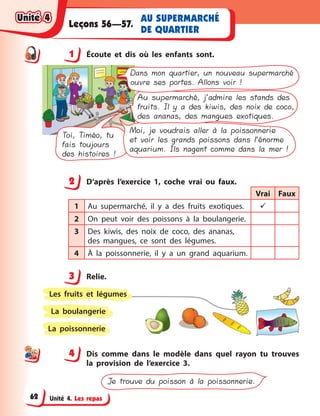 Unité 4. Les repas
AU SUPERMARCHÉ
DE QUARTIER
Leçons 56—57.
1 Écoute et dis où les enfants sont.
Toi, Timéo, tu
fais toujours
des histoires !
Moi, je voudrais aller à la poissonnerie
et voir les grands poissons dans l’énorme
aquarium. Ils nagent comme dans la mer !
Au supermarché, j’admire les stands des
fruits. Il y a des kiwis, des noix de coco,
des ananas, des mangues exotiques.
Dans mon quartier, un nouveau supermarché
ouvre ses portes. Allons voir !
2 D’après l’exercice 1, coche vrai ou faux.
Vrai Faux
1 Au supermarché, il y  a des fruits exotiques. 
2 On peut voir des poissons à  la boulangerie.
3 Des kiwis, des noix de coco, des ananas,
des mangues, ce sont des légumes.
4 À la poissonnerie, il y  a un grand aquarium.
3 Relie.
La poissonnerie
La boulangerie
Les fruits et légumes
4 Dis comme dans le modèle dans quel rayon tu trouves
la provision de l’exercice 3.
Je trouve du poisson à la poissonnerie.
1
2
3
44
Unité 4Unité 4Unité 4Unité 4
62
 