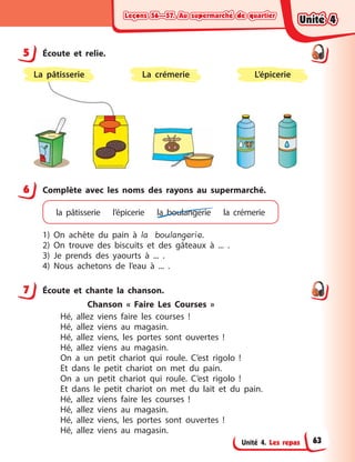 Leçons 56—57. Au supermarché de quartierLeçons 56—57. Au supermarché de quartierLeçons 56—57. Au supermarché de quartierLeçons 56—57. Au supermarché de quartier
Unité 4. Les repas
5 Écoute et relie.
L’épicerieLa crémerieLa pâtisserie
6 Complète avec les noms des rayons au supermarché.
la pâtisserie l’épicerie la  boulangerie la crémerie
1) On achète du pain à  la boulangerie.
2) On trouve des biscuits et des gâteaux à  ... .
3) Je prends des yaourts à  ... .
4) Nous achetons de l’eau à  ... .
7 Écoute et chante la chanson.
Chanson «  Faire Les Courses  »
Hé, allez viens faire les courses  !
Hé, allez viens au magasin.
Hé, allez viens, les portes sont ouvertes  !
Hé, allez viens au magasin.
On a  un petit chariot qui roule. C’est rigolo  !
Et dans le petit chariot on met du pain.
On a  un petit chariot qui roule. C’est rigolo  !
Et dans le petit chariot on met du lait et du pain.
Hé, allez viens faire les courses  !
Hé, allez viens au magasin.
Hé, allez viens, les portes sont ouvertes  !
Hé, allez viens au magasin.
5
6
7
Unité 4Unité 4Unité 4Unité 4
63
 