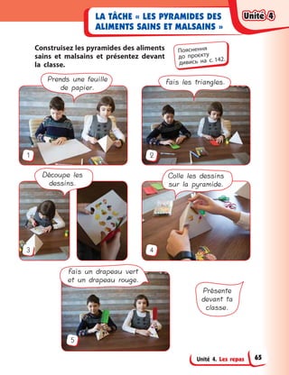 Unité 4. Les repas
LA TÂCHE « LES PYRAMIDES DES
ALIMENTS SAINS ET MALSAINS »
Construisez les pyramides des aliments
sains et malsains et présentez devant
la classe.
Découpe les
dessins.
Colle les dessins
sur la pyramide.
Prends une feuille
de papier.
Fais les triangles.
Fais un drapeau vert
et un drapeau rouge.
Présente
devant ta
classe.
1
3
5
2
4
Пояснення
до  проєкту
дивись на с. 142.
Unité 4Unité 4Unité 4Unité 4
65
 