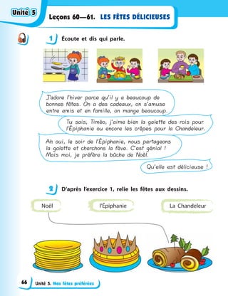Unité 5. Nos fêtes préférées
LES FÊTES DÉLICIEUSESLeçons 60—61.
1 Écoute et dis qui parle.
Qu’elle est délicieuse !
Ah oui, le soir de l’Épiphanie, nous partageons
la galette et cherchons la fève. C’est génial !
Mais moi, je préfère la bûche de Noël.
Tu sais, Timéo, j’aime bien la galette des rois pour
l’Épiphanie ou encore les crêpes pour la Chandeleur.
J’adore l’hiver parce qu’il y a beaucoup de
bonnes fêtes. On a des cadeaux, on s’amuse
entre amis et en famille, on mange beaucoup.
2 D’après l’exercice 1, relie les fêtes aux dessins.
l’Épiphanie La ChandeleurNoël
1
2
Unité 5Unité 5Unité 5Unité 5
66
 