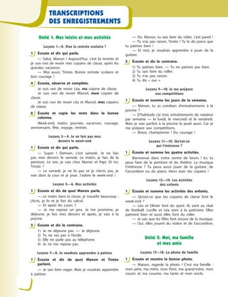 TRANSCRIPTIONS
DES ENREGISTREMENTS
Unité 1. Mes loisirs et mes activités
Leçons 1—2. Vive la rentrée scolaire !
1 Écoute et dis qui parle.
— Salut, Manon  ! Aujourd’hui, c’est la rentrée et
je suis ravi de revoir mes copains de classe, après les
grandes vacances.
— Moi aussi, Timéo. Bonne rentrée scolaire et
bon courage  !
4 Écoute, observe et complète.
Je suis ravi de revoir Léa, ma copine de classe.
Je suis ravi de revoir Marcel, mon copain de
classe.
Je suis ravi de revoir Léa et Marcel, mes copains
de classe.
6 Écoute et copie les mots dans la bonne
colonne.
Week-end, matin, journée, vacances, courage,
anniversaire, fête, voyage, rentrée.
Leçons 3—4. Je ne fais pas mes
devoirs le week-end
1 Écoute et dis qui parle.
— Super  ! Demain, c’est samedi. Je ne fais
pas mes devoirs le samedi. Le matin, je fais de la
peinture. Le soir, je vais chez Mamie et Papi. Et toi,
Timéo  ?
— Le samedi, je ne lis pas et je n’écris pas, je
vais dans la cour et je joue. J’adore le week-end  !
Leçons 5—6. Mes activités
1 Écoute et dis de quoi Manon parle.
— Le matin dans la classe, je travaille beaucoup  :
j’écris, je lis et je fais du calcul.
— Et après les cours  ?
— Je me repose un peu. Je me promène, je
déjeune, je fais mes devoirs et après, je vais à  la
piscine.
5 Écoute et dіs le contraire.
1) Je ne déjeune pas.  — Je déjeune.
2) Tu ne vas pas à  l’école.
3) Elle ne parle pas au téléphone.
4) Je ne me repose pas.
Leçons 7—8. Je voudrais apprendre à patiner
1 Écoute et dis de quoi Manon et Timéo
parlent.
— Je sais bien nager. Mais je voudrais apprendre
à  patiner.
— Toi, Manon, tu sais faire du roller, c’est pareil  !
— Tu n’as pas raison, Timéo  ! Tu le dis parce que
tu patines bien  !
— Et moi, je voudrais apprendre à  jouer de la
guitare.
5 Écoute et dіs le contraire.
1) Tu patines bien.  — Tu ne patines pas bien. 
2) Tu sais faire du roller.
3) Tu n’as pas raison.
4) Tu dis «  oui  ».
Leçons 9—10. Je me prépare
aux compétitions
1 Écoute et nomme les jours de la semaine.
— Manon, tu as combien d’entraînements à  la
piscine  ?
— D’habitude j’ai trois entraînements de natation
par semaine  — le lundi, le mercredi et le vendredi.
Mais je vais parfois à  la piscine le jeudi aussi. Car je
me prépare aux compétitions.
— Bravo, championne  ! Du courage  !
Leçons 11—12. Qu’est-ce
qui t’intéresse ?
1 Écoute et nomme les quatre activités.
Bienvenue dans notre centre de loisirs  ! Ici, tu
peux faire de la peinture et du théâtre. La musique
t’intéresse  ? Tu peux aussi jouer de la guitare, de
l’accordéon ou du piano. Viens avec tes copains  !
Leçons 13—14. Les activités
des enfants
1 Éсoute et nomme les activités des enfants.
— Qu’est-ce que tes copains de classe font le
week-end  ?
— Léo et Olivier font du sport. Ils vont au club
de football. Lucille et Léa vont à  la patinoire. Elles
patinent bien et aussi elles font du roller.
— Je sais que les filles font encore de la musique.
— Oui, elles jouent du violon et de l’accordéon.
Unité 2. Moi, ma famille
et mes amis
Leçons 17—18. La photo de famille
1 Écoute et montre la bonne photo.
— Manon, regarde la photo  ! C’est ma famille  :
mon père, ma mère, mon frère, ma grand-mère, mon
cousin et ma cousine, ma tante et mon oncle.
1
4
6
1
1
5
1
5
1
1
1
1
 