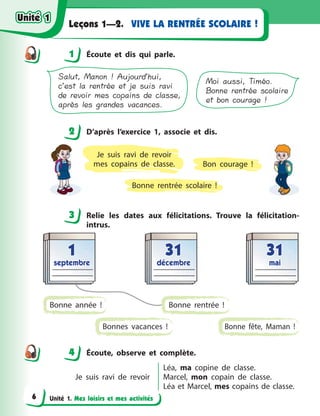 Unité 1. Mes loisirs et mes activités
VIVE LA RENTRÉE SCOLAIRE !Leçons 1—2.
1 Écoute et dis qui parle.
Moi aussi, Timéo.
Bonne rentrée scolaire
et bon courage !
Salut, Manon ! Aujourd’hui,
c’est la rentrée et je suis ravi
de revoir mes copains de classe,
après les grandes vacances.
2 D’après l’exercice 1, associe et dis.
Bonne rentrée scolaire  !
Je suis ravi de revoir
mes copains de classe. Bon courage  !
3 Relie les dates aux félicitations. Trouve la félicitation-
intrus.
3131
décembredécembre
11
septembreseptembre
3131
maimai
Bonne année  ! Bonne rentrée  !
Bonnes vacances  ! Bonne fête, Maman  !
4 Écoute, observe et complète.
Je suis ravi de revoir
Léa, ma copine de classe.
Marcel, mon copain de classe.
Léa et Marcel, mes copains de classe.
1
2
3
44
Unité 1Unité 1
6
Unité 1Unité 1
 