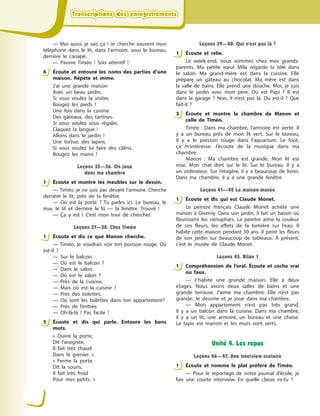 Transcriptions des enregistrementsTranscriptions des enregistrementsTranscriptions des enregistrementsTranscriptions des enregistrements
— Moi aussi, je sais ça  ! Je cherche souvent mon
téléphone dans le lit, dans l’armoire, sous le bureau,
derrière le canapé.
— Pauvre Timéo  ! Sois attentif  !
6 Écoute et entoure les noms des parties d’une
maison. Répète et mime.
J’ai une grande maison
Avec un beau jardin.
Si vous voulez la visiter,
Bougez les pieds  !
Une fois dans la cuisine
Des gâteaux, des tartines.
Si vous voulez vous régaler,
Claquez la langue  !
Allons dans le jardin  !
Une tortue, des lapins.
Si vous voulez lui faire des câlins,
Bougez les mains  !
Leçons 35—36. On joue
dans ma chambre
1 Écoute et montre les meubles sur le dessin.
— Timéo, je ne suis pas devant l’armoire. Cherche
derrière le lit, près de la fenêtre.
— Où est la porte  ? Tu parles ici. Le bureau, le
mur, le lit et derrière le lit  — la fenêtre. Trouvé  !
— Ça y  est  ! C’est mon tour de chercher.
Leçons 37—38. Chez Timéo
1 Écoute et dis ce que Manon cherche.
— Timéo, je voudrais voir ton poisson rouge. Où
est-il  ?
— Sur le balcon.
— Où est le balcon  ?
— Dans le salon.
— Où est le salon  ?
— Près de la cuisine.
— Mais où est la cuisine  ?
— Près des toilettes.
— Où sont les toilettes  dans ton appartement?
— Près de l’entrée.
— Oh-là-là  ! Pas facile  !
5 Écoute et dis qui parle. Entoure les bons
mots.
«  Ouvre la porte,
Dit l’araignée,
Il fait très chaud
Dans le grenier.  »
«  Ferme la porte,
Dit la souris,
Il fait très froid
Pour mes petits.  »
Leçons 39—40. Qui n’est pas là ?
1 Écoute et relie.
Le week-end, nous sommes chez mes grands-
parents. Ma petite sœur Mila regarde la télé dans
le salon. Ma grand-mère est dans la cuisine. Elle
prépare un gâteau au chocolat. Ma mère est dans
la salle de bains. Elle prend une douche. Moi, je suis
dans le jardin avec mon père. Où est Papi  ? Il est
dans le garage  ? Non, il n’est pas là. Où est-il  ? Que
fait-il  ?
3 Écoute et montre la chambre de Manon et
celle de Timéo.
Timéo  : Dans ma chambre, l’armoire est verte. Il
y  a un bureau près de mon lit vert. Sur le bureau,
il y  a le poisson rouge dans l’aquarium. Le foot,
ça m’intéresse. J’écoute de la musique dans ma
chambre.
Manon  : Ma chambre est grande. Mon lit est
rose. Mon chat dort sur le lit. Sur le bureau, il y  a
un ordinateur. Sur l’étagère, il y  a beaucoup de livres.
Dans ma chambre, il y  a une grande fenêtre.
Leçons 41—42 La maison-musée
1 Écoute et dis qui est Claude Monet.
Le peintre français Claude Monet achète une
maison à  Giverny. Dans son jardin, il fait un bassin où
fleurissent les nénuphars. Le peintre aime la couleur
de ces fleurs, les effets de la lumière sur l’eau. Il
habite cette maison pendant 30 ans. Il peint les fleurs
de son jardin sur beaucoup de tableaux. À  présent,
c’est le musée de Claude Monet.
Leçons 45. Bilan 1
1 Compréhension de l’oral. Écoute et coche vrai
ou faux.
— J’habite une grande maison. Elle a  deux
étages. Nous avons deux salles de bains et une
grande terrasse. J’aime ma chambre. Elle n’est pas
grande. Je dessine et je joue dans ma chambre.
— Mon appartement n’est pas très grand.
Il  y  a  un balcon dans la cuisine. Dans ma chambre,
il y  a un lit, une armoire, un bureau et une chaise.
Le tapis est marron et les murs sont verts.
Unité 4. Les repas
Leçons 46—47. Une interview scolaire
1 Écoute et nomme le plat préféré de Timéo.
— Pour le reportage de notre journal d’école, je
fais une courte interview. En quelle classe es-tu  ?
6
1
1
5
1
3
1
1
1
 