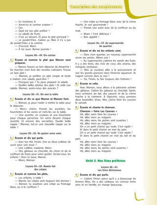 Transcriptions des enregistrementsTranscriptions des enregistrementsTranscriptions des enregistrementsTranscriptions des enregistrements
— En troisième A.
— Aimes-tu la cantine scolaire  ?
— Oui.
— Quel est ton plat préféré  ?
— La salade de fruits.
— C’est un dessert. Et pour le plat principal  ?
— Le poulet-frites. J’adore ça. Mais il n’y a  pas
de poulet-frites à  la cantine.
— D’accord. Merci.
— À  toi aussi. Bonne journée  !
Leçons 48—49. On cuisine
1 Écoute et nomme le plat que Manon veut
préparer.
— Manon, faisons un bon déjeuner de dimanche !
Va chercher mon livre des recettes culinaires. Trouve
un bon plat  !
— Maman, je préfère un plat simple et facile
à  réaliser. Une salade, peut-être  ?
— Pourquoi pas  ? Tu peux préparer la salade.
— Quelles belles photos des plats  ! Et voilà une
salade. Maman, avons-nous des avocats  ?
Leçons 50—51. On met la table
1 Écoute et dis ce que Manon et  Maman font.
— Maman, je peux t’aider à  mettre la table pour
le déjeuner.
— Merci, chérie. Prends les assiettes, les
fourchettes et les verres et mets-les sur la table.
— Une assiette, un couteau et une fourchette
pour chaque personne. Un verre devant chaque
assiette. Et encore des serviettes. Quelle belle
nappe  ! Maman, est-ce une nouvelle nappe sur la
table  ?
Leçons 52—53. Un goûter entre amis
1 Écoute et dis qui parle.
— Voici ton thé, Timéo. Une ou deux cuillères de
sucre pour une tasse  ?
— Une cuillère, madame. Merci.
— Des gâteaux au chocolat, du citron et de la
confiture de fraise pour votre goûter. Servez-vous, les
enfants  ! Voici ta tasse, Manon.
— Merci, Maman.
Leçons 54—55. Mamie fait
des crêpes
1 Écoute et nomme les plats.
— Les enfants, à  table  !
— Mamie, tes crêpes sont toujours très bonnes  !
— Manon, tu voudrais une crêpe au fromage
blanc ou à  la confiture  ?
— Une crêpe au fromage blanc avec de la crème
fraîche. Je suis gourmande  !
— Prends une autre avec de la confiture ou du
miel.
— Miam  ! C’est délicieux  !
— Bon appétit  !
Leçons 56—57. Au supermarché
de quartier
1 Écoute et dis où les enfants sont.
— Dans mon quartier, un nouveau supermarché
ouvre ses portes. Allons voir  !
— Au supermarché, j’admire les stands des fruits.
Il y  a des kiwis, des noix de coco, des ananas, des
mangues exotiques.
— Moi, je voudrais aller à  la poissonnerie et
voir les grands poissons dans l’énorme aquarium. Ils
nagent comme dans la mer  !
— Toi, Timéo, tu fais toujours des histoires  !
5 Écoute et relie.
Avec Maman, nous allons à  la pâtisserie acheter
des gâteaux. J’adore les gâteaux au chocolat. Après,
nous achetons du lait, des yaourts et de la crème
fraîche à  la crémerie. À  l’épicerie, nous prenons
deux bouteilles d’eau. Moi, j’aime faire les courses
le samedi.
7 Écoute et chante la chanson.
Chanson «  Faire Les Courses  »
Hé, allez viens faire les courses  !
Hé, allez viens au magasin.
Hé, allez viens, les portes sont ouvertes  !
Hé, allez viens au magasin.
On a  un petit chariot qui roule. C’est rigolo  !
Et dans le petit chariot on met du pain.
On a  un petit chariot qui roule. C’est rigolo  !
Et dans le petit chariot on met du lait et du
pain.
Hé, allez viens faire les courses  !
Hé, allez viens au magasin.
Hé, allez viens, les portes sont ouvertes  !
Hé, allez viens au magasin.
Unité 5. Nos fêtes préférées
Leçons 60—61.
Les fêtes délicieuses
1 Écoute et dis qui parle.
— J’adore l’hiver parce qu’il y  a beaucoup de
bonnes fêtes. On a  des cadeaux, on s’amuse entre
amis et en famille, on mange beaucoup.
1
1
1
1
1
5
7
1
 