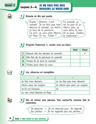 Unité 1. Mes loisirs et mes activités
JE NE FAIS PAS MES
DEVOIRS LE WEEK-END
Leçons 3—4.
1 Écoute et dis qui parle.
Le samedi, je
ne lis pas et je
n’écris pas, je
vais dans la cour
et je joue. J’adore
le week-end !
Super ! Demain, c’est
samedi. Je ne fais pas mes
devoirs le samedi. Le matin,
je fais de la peinture.
Le soir, je vais chez Mamie
et Papi. Et toi, Timéo ?
2 D’après l’exercice 1, сoche vrai ou faux.
Vrai Faux
1 Manon fait les devoirs le samedi. 
2 Elle fait de la peinture le samedi.
3 Timéo lit et écrit le samedi.
4 Timéo joue dans la cour.
3 Lis, observe et complète.
+ –
Je fais mes devoirs. Je ne fais pas mes devoirs.
J’écris avec un crayon. Je n’écris pas avec un crayon.
Je lis en français. Je
Je vais chez Mamie et Papi.
4 Dis et mime une phrase. Ton voisin/Ta voisine fait le
contraire.
Je dessine. — Je ne dessine pas. Je regarde
les photos. — Je ne regarde pas les photos.
1
2
3
44
Unité 1Unité 1
8
Unité 1Unité 1
 