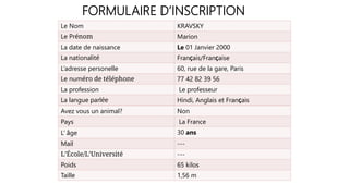 FORMULAIRE D’INSCRIPTION
Le Nom KRAVSKY
Le Prénom Marion
La date de naissance Le 01 Janvier 2000
La nationalité FranÇais/FranÇaise
L’adresse personelle 60, rue de la gare, Paris
Le numéro de téléphone 77 42 82 39 56
La profession Le professeur
La langue parlée Hindi, Anglais et FranÇais
Avez vous un animal? Non
Pays La France
L’ âge 30 ans
Mail ---
L’École/L’Université ---
Poids 65 kilos
Taille 1,56 m
 
