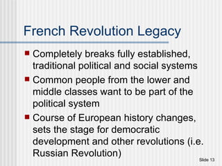 French Revolution Legacy Completely breaks fully established, traditional political and social systems Common people from the lower and middle classes want to be part of the political system Course of European history changes, sets the stage for democratic development and other revolutions (i.e. Russian Revolution) 