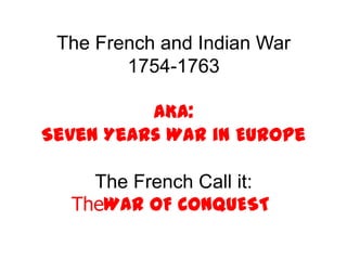 The French and Indian War 1754-1763  AKA: Seven Years War in Europe The French Call it: TheWAR OF CONQUEST! 