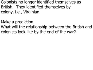 Colonists no longer identified themselves as British.  They identified themselves by colony, i.e., Virginian. Make a prediction…What will the relationship between the British and colonists look like by the end of the war?   