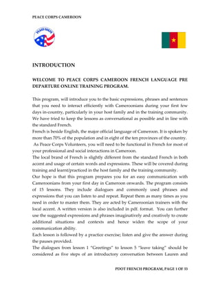 PEACE CORPS CAMEROON 
INTRODUCTION 
WELCOME TO PEACE CORPS CAMEROON FRENCH LANGUAGE PRE DEPARTURE ONLINE TRAINING PROGRAM. 
This program, will introduce you to the basic expressions, phrases and sentences that you need to interact efficiently with Cameroonians during your first few days in-country, particularly in your host family and in the training community. We have tried to keep the lessons as conversational as possible and in line with the standard French. 
French is beside English, the major official language of Cameroon. It is spoken by more than 70% of the population and in eight of the ten provinces of the country. 
As Peace Corps Volunteers, you will need to be functional in French for most of your professional and social interactions in Cameroon. 
The local brand of French is slightly different from the standard French in both accent and usage of certain words and expressions. These will be covered during training and learnt/practiced in the host family and the training community. 
Our hope is that this program prepares you for an easy communication with Cameroonians from your first day in Cameroon onwards. The program consists of 15 lessons. They include dialogues and commonly used phrases and expressions that you can listen to and repeat. Repeat them as many times as you need in order to master them. They are acted by Cameroonian trainers with the local accent. A written version is also included in pdf. format. You can further use the suggested expressions and phrases imaginatively and creatively to create additional situations and contexts and hence widen the scope of your communication ability. 
Each lesson is followed by a practice exercise; listen and give the answer during the pauses provided. 
The dialogues from lesson 1 “Greetings” to lesson 5 “leave taking” should be considered as five steps of an introductory conversation between Lauren and 
PDOT FRENCH PROGRAM, PAGE 1 OF 33 
 