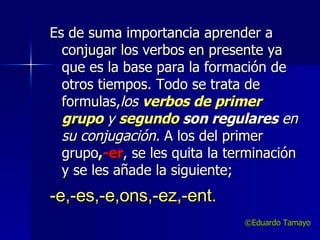 Es de suma importancia aprender a conjugar los verbos en presente ya que es la base para la formación de otros tiempos. Todo se trata de formulas, los  verbos de primer   grupo   y  segundo  son regulares  en su conjugación.  A los del primer grupo , -er , se les quita la terminación y se les añade la siguiente;  -e,-es,-e,ons,-ez,-ent. ©Eduardo Tamayo 