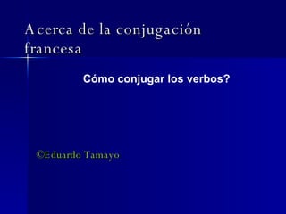 Acerca de la conjugación francesa ©Eduardo Tamayo Cómo conjugar los verbos? 