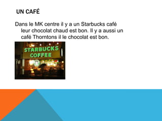 UN CAFÉ
Dans le MK centre il y a un Starbucks café
leur chocolat chaud est bon. Il y a aussi un
café Thorntons il le chocolat est bon.