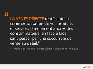 LA VENTE DIRECTE représente la
commercialisation de vos produits et
services directement auprès des
consommateurs, en face à face, sans
passer par une succursale de vente au
détail.”
– World Federation of Direct Selling Associations (WFDSA)
“
 