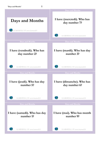 'Days and Months'                         1
                                                       Days and Months



                                              I have (mercredi). Who has
   Days and Months                                   day number 7?

      LEARNWELL OY www.learnwell.fi


                                                   LEARNWELL OY www.learnwell.fi


               Days and Months                         Days and Months



  I have (vendredi). Who has                  I have (mardi). Who has day
         day number 2?                                 number 3?



          LEARNWELL OY www.learnwell.fi            LEARNWELL OY www.learnwell.fi


               Days and Months                         Days and Months



  I have (jeudi). Who has day                 I have (dimanche). Who has
            number 5?                                day number 6?



          LEARNWELL OY www.learnwell.fi            LEARNWELL OY www.learnwell.fi


               Days and Months                         Days and Months



I have (samedi). Who has day                  I have (mai). Who has month
          number 1?                                    number 9?



          LEARNWELL OY www.learnwell.fi            LEARNWELL OY www.learnwell.fi
 