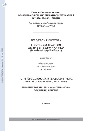 French-Ethiopian project
of archaeological and epigraphic investigations
in Tigrai region, Ethiopia
Pre-Aksumite and Aksumite period
(8th c. BC-AD 7th c.)

halshs-00662850, version 1 - 25 Jan 2012

REPORT ON FIELDWORK
first investigation
on the site of Wakarida
(March 21st - April 2nd 2011)
presented by
Dr Iwona Gajda,
Dr Fabienne Dugast
& the team

TO THE FEDERAL DEMOCRATIC REPUBLIC OF ETHIOPIA
MINISTRY OF YOUTH, SPORT, AND CULTURE
AUTHORITY FOR RESEARCH AND CONSERVATION
OF CULTURAL HERITAGE

31 May 2011

Not to be cited without permission of authors

 