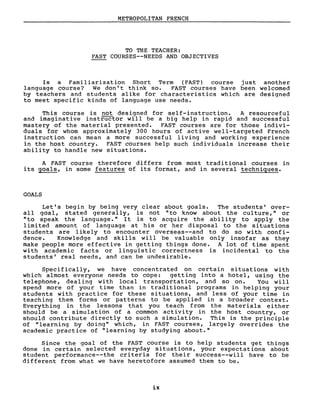 METROPOLITAN FRENCH
TO THE TEACHER:
FAST COURSES--NEEDS AND OBJECTIVES
Is a Familiarization Short Term (FAST) course just another
language course? We don't think so. FAST courses have been welcomed
by teachers and students alike for characteristics which are designed
to meet specifie kinds of language use needs.
This course is not designed for self-instruction. A resourceful
and imaginative instructor will be a big help in rapid and successful
mastery of the material presented. FAST courses are for those indivi-
duals for whom approximately 300 hours of active well-targeted French
instruction can mean a more successful living and working experience
in the host country. FAST courses help such individuals increase their
ability to handle new situations.
A FAST course therefore differs from most traditional courses in
its goals, in sorne features of its format, and in several techniques.
GOALS
Let's begin by being very clear about goals. The students' over-
aIl goal, stated generally, is not "to know about the culture," or
"to speak the language." It is to acquire the ability to apply the
limited amount of language at his or her disposaI to the situations
students are l ikely to encounter overseas--and to do so wi th conf i-
dence. Knowledge and skills will be valuable only insofar as they
make people more effective in getting things done. A lot of time spent
with academic facts or linguistic correctness is incidental to the
students' real needs, and can be undesirable.
Specifically, we have concentrated on certain situations with
which almost everyone needs to cope: getting into a hotel, using the
telephone, dealing with local transportation, and so on. You will
spend more of your time than in tradi tional programs in helping your
students with practice for these situations, and less of your time in
teaching them forms or patterns to be applied in a broader contexte
Everything in the lessons that you teach from the materials ei ther
should be a simulation of a common activity in the host country, or
should contribute directly to such a simulation. This is the principle
of "learning by doing" which, in FAST courses, largely overrides the
academic practice of "learning by studying about."
Since the goal of the FAST course is to help students get things
done in certain selected everyday situations, your expectations about
student performance--the criteria for their success--will have to be
different from what we have heretofore assumed them to be.
ix
 
