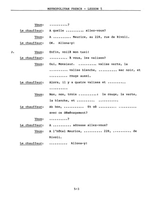 2.
Vous:
Le chauffeur:
Vous:
Le chauffeur:
Vous:
Le chauffeur:
METROPOLITAN FRENCH - LESSON 5
• • • • • • • • • • ?
A quelle •••••••••• allez-vous?
A •••••••••• Meurice, au 228, rue de Rivoli.
OK. Allons-y!
Enfin, voilà mon taxi!
• ••••••••• à vous, les valises?
Vous: Oui, Monsieur. .......... valise verte, la
·.........
·.........
valise blanche,
rouge aussi.
•••••••••• sac noir, et
Le chauffeur: Alors, il Y a quatre valises et ••••••••••
Vous:
·.........
Non, non, trois ............ la rouge, la verte,
la blanche, et •••••••••• • ••••••••••
Le chauffeur: Ah bon, ........... Et oil .......... .
Vous:
Le chauffeur:
Vous:
avec ce d~m~nagement?
• • • • • • • • • • ?
A •••••••••• adresse allez-vous?
A l'hôtel Meurice, •••••••••• 228, •••••••••• de
Rivoli.
Le chauffeur: ·......... Allons-y!
5-3
 
