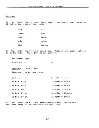 METROPOLITAN FRENCH - LESSON 5
Pract ice
1. Your instructor will calI out a color. Respond bg pointing to an
object in the class of that color.
vert rouge
blanc rose
noir jaune
gris beige
bleu marron
2. Your instructor will sag one phrase. Respond with another phrase
as in the model. Don't look at the answers.
New vocabularg:
voiture (la)
Teacher: le taxi vert
Student: la voiture verte
le taxi vert
le taxi bleu
le taxi gris
le taxi noir
le taxi blanc
le taxi rouge
car
la voiture verte
la voiture bleue
la voiture grise
la voiture noire
la voi ture blanche
la voiture rouge
3. Your instructor will ask some questions about the color of
different objects. Respond with the right color.
5-7
 