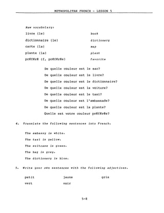 METROPOLITAN FRENCH - LESSON 5
New vocabulary:
livre (le) book
dictionnaire (le) dictiona ry
carte (la) map
plante (la) plant
préféré (f, préférée) favorite
De quelle couleur est le sac?
De quelle couleur est le livre?
De quelle couleur est le dictionnaire?
De quelle couleur est la voiture?
De quelle couleur est le taxi?
De quelle couleur est l'ambassade?
De quelle couleur est la plante?
Quelle est votre couleur préférée?
4. Translate the following sentences into French.
The embassy is whi te.
The taxi is yellow.
The suitcase is green.
The bag is grey.
The dictionary is bl ue.
5. Write your own sentences with the following adjectives.
petit
vert
jaune
noir
5-8
gris
 