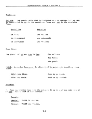 METROPOLITAN FRENCH - LESSON 5
Exploring
un, une: the French word that corresponds to the English "a" or "an"
is translated by un in the masculine form, and une in the feminine
forme
Masculine
un taxi
un restaurant
un Américain
Home Study
Feminine
une valise
une ambassade
une voiture
The plural of un and une is des: des valises
des taxis
des parcs
voici: here is, here are, is often used to point out something very
close.
Voici mon livre.
Voici ma soeur.
Practice
Here is mg book.
Here is my sister.
1. Your instructor will use the article le or la and you will use un
or une. Don't look at the answers.
Example:
Teacher: Voilà la valise.
Student: Voilà une valise.
5-9
 