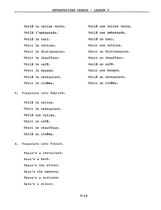METROPOLITAN FRENCH - LESSON 5
Voil~ la valise verte.
Voil~ l'ambassade.
Voil~ le taxi.
Voici la voiture.
Voici le dictionnaire.
Voici le chauffeur.
Voil~ le cafê.
Voici la banque.
Voil~ le restaurant.
Voici le cinêma.
2. Translate into Engl ish.
Voil~ la valise.
Voici le restaurant.
Voil~ une valise.
Voici un cafê.
Voici le chauffeur.
Voil~ un cinêma.
3. Translate into French.
There's a restaurant.
Here's a bank.
There's the driver.
Here's the embassy.
There's a suitcase.
Here's a driver.
5-10
Voil~ une valise verte.
Voil~ une ambassade.
Voil~ un taxi.
Voici une voiture.
Voici un dictionnaire.
Voici un chauffeur.
Voil~ un cafê.
Voici une banque.
Voil~ un restaurant.
Voici un cinêma.
 