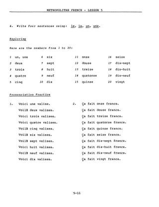 METROPOLITAN FRENCH - LESSON 5
4. Write four sentences using: le, la, un, une.
Exploring
Here are the numbers from 1 to 20:
1 un, une 6 six 11 onze 16 seize
2 deux 7 sept 12 douze 17 dix-sept
3 trois 8 huit 13 treize 18 dix-huit
4 quatre 9 neuf 14 quatorze 19 dix-neuf
5 cinq 10 dix 15 quinze 20 vingt
Pronunciation Practice
1. Voici une valise. 2. Ca fait onze francs.)
Voilà deux valises. Ca fait douze francs..)
Voici trois valises. Ca fait treize francs..)
Voici quatre valises. Ca fait quatorze francs..)
Voilà cinq valises. Ca fait quinze francs..)
Voilà six valises. Ca fait seize francs..)
Voilà sept valises. Ça fait dix-sept francs.
Voici huit valises. Ça fait dix-huit francs.
Voilà neuf valises. Ca fait dix-neuf francs.~
Voici dix valises. Ca fait vingt francs..)
5-11
 