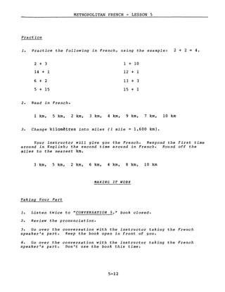 METROPOLITAN FRENCH - LESSON 5
Practice
1. Practice the following in French, using the example: 2 + 2 = 4.
2 + 3
14 + 1
6 + 2
5 + 15
2. Read in French.
1 + 10
12 + 1
13 + 3
15 + 1
l km, 5 km, 2 km, 3 km, 4 km, 9 km, 7 km, 10 km
3. Change kilomètres into miles (1 mile = 1,600 km).
Your instructor will give you the French. Respond the first time
around in English; the second time around in French. Round off the
miles to the nearest km.
3 km, 5 km, 2 km, 6 km, 4 km, 8 km, la km
Taking Your Part
MAKING IT WORK
1. Listen twice to "CONVERSATION 5," book closed.
2. Review the pronunciation.
3. Go over the conversation with the instructor taking the French
speaker's part. Keep the book open in front of you.
4. Go over the conversation with the instructor taking the French
speaker's part. Don't use the book this time.
5-12
 