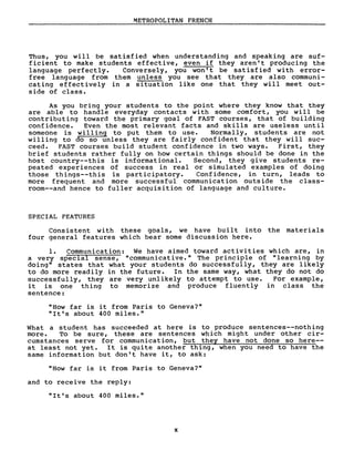 METROPOLITAN FRENCH
Thus, you will be satisfied when understanding and speaking are suf-
ficient to make students effective, even if they aren't producing the
language perfectly. Conversely, you won' t be sat isf ied with error-
free language from them unless you see that they are also communi-
cating effectively in a situation like one that they will meet out-
side of class.
As you bring your students to the point where they know that they
are able to handle everyday contacts with sorne comfort, you will be
contributing toward the primary goal of FAST courses, that of building
confidence. Even the most relevant facts and skills are useless until
someone is willing to put them to use. Normally, students are not
willing to do so unless they are fairly confident that they will suc-
ceed. FAST courses build student confidence in two ways. First, they
brief students rather fuIIy on how certain things shouid be done in the
host country--this is informationai. Second, they give students re-
peated experiences of success in reai or simulated examples of doing
those things--this is participatory. Confidence, in turn, leads to
more frequent and more successfui communication outside the class-
room--and hence to fuller acquisition of language and culture.
SPECIAL FEATURES
Consistent with these goals, we have built into the materiais
four generai features which bear sorne discussion here.
1. Communication: We have aimed toward activities which are, in
a very special sense, "communicative." The principle of "learning by
doing" states that what your students do successfuIIy, they are Iikely
to do more readiIy in the future. In the same way, what they do not do
successfully, they are very unlikely to attempt to use. For example,
it is one thing to memorize and produce fluently in class the
sentence:
"How far is it from Paris to Geneva?"
"It's about 400 miles."
What a student has succeeded at here is to produce sentences--nothing
more. To be sure, these are sentences which might under other cir-
cumstances serve for communication, but they have not done so here--
at Ieast not yet. It is quite another thing, when you need to have the
same information but don't have it, to ask:
"How far is it from Paris to Geneva?"
and to receive the reply:
"It's about 400 miles."
x
 
