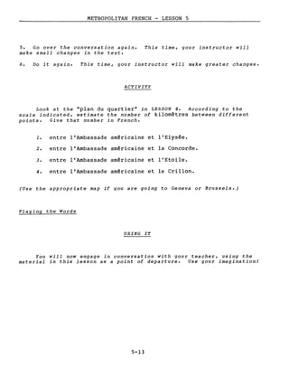 METROPOLITAN FRENCH - LESSON 5
5. Go over the conversation again.
make small changes in the texte
This time, your instructor will
6. Do it again. This time, your instructor will make greater changes.
ACTIVITY
Look at the "plan du quartier" in LESSON 4. According to the
scale indicated, estimate the number of kilomètres between different
points. Give that number in French.
1. entre l'Ambassade américaine et l'Elysée.
2. entre l'Ambassade américaine et la Concorde.
3. entre l'Ambassade américaine et l'Etoile.
4. entre l'Ambassade américaine et le Crillon.
(Use the appropriate map if you are going to Geneva or Brussels.)
Playing the Words
USING IT
You will now engage in conversation with your teacher, using the
material in this lesson as a point of departure. Use your imagination!
5-13
 