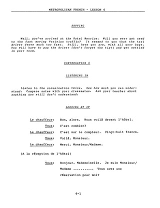 METROPOLITAN FRENCH - LESSON 6
SETTING
WeIl, you've arrived at the Hotel Meurice. Will you ever get used
to the fast moving Parisian traffic? It seemed to you that the taxi
driver drove much too fast. Still, here you are, with aIl your bags.
You will have to pay the driver (don't forget the tipI) and get settled
in you r room.
CONVERSATION 6
LISTENING IN
Listen to the conversation twice. See how much you can under-
stand. Compare notes with your classmates. Ask your teacher about
anything you still don't understand.
LOOKING AT IT
Le chauffeur: Bon, alors. Nous voilà devant l'hôtel.
Vous: C'est combien?
Le chauffeur: C'est sur le compteur. Vingt-huit francs.
Vous: Voilà, Monsieur.
Le chauffeur: Merci, Monsieur/Madame.
(A la r~ception de l'hôtel)
Vous: Bonjour, Mademoiselle. Je suis Monsieur/
Madame ••••••••••• Vous avez une
r~servation pour moi?
6-1
 