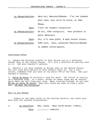 METROPOLITAN FRENCH - LESSON 6
La réceptionniste:
Vous:
La réceptionniste:
Vous:
La réceptionniste:
Functional Notes
Mais oui, Monsieur/Madame. J'ai une chambre
pour vous, avec salle de bains, au 3ème
étage.
c'est une chambre tranquille?
Oh oui, très tranquille. Vous prendrez le
petit déjeuner?
Oui, s'il vous plaît, à sept heures trente.
Très bien. Jean, conduisez Monsieur/Madame
au numéro trente-quatre.
1. Indeed the Parisian traffic is fast moving and on a different
rhythm than in the United States. It's just a question of getting used
to it. Ask your teacher's opinion.
2. There's a lot more tipping in Europe than in the United States.
You will have more details on this subject later on. For a taxi
driver, remember that you have to tip about 10% of the fare. Ask your
teacher's opinion.
3. Salle de bains is strictly a room for bath. The toilet is usually
in a separate room. In a hotel, either of these rooms may be several
doors down the hall from your room. When visiting friends, do not ask:
Où est la salle de bains? They will tbink you want to take a bathl
Ask: Où sont les toilettes?
Fill in the Blanks
Listen to the tape, write in the missing word(s), and check gour
work with the printed conversation.
1. Le chauffeur:
Vous:
Bon, alors. Nous voilà devant l'hôtel.
• ••••••••• combien?
6-2
 