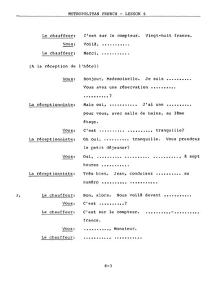 METROPOLITAN FRENCH - LESSON 6
Le chauffeur: C'est sur le compteur. Vingt-huit francs.
Vous:
Le chauffeur:
Voilà,
Merci,
...........
· .
(A la r~ception de l'hôtel)
Vous: Bonjour, Mademoiselle. Je suis ..........
Vous avez une r~servation ••••••••••
• • • • • • • • • • ?
La r~ceptionniste: Mais oui, ........... J'ai une ..........
pour vous, avec salle de bains, au 3~me
Oh oui, tranquille...........
Vous:
La r~ceptionniste:
~tage.
C'est .......... .......... tranquille?
Vous prendrez
le petit d~jeuner?
Vous: Oui, .......... .......... .......... , à sept
Très bien. Jean, conduisezLa r~ceptionniste:
heures
num~ro
· .
·.........
..........
...........
au
2. Le chauffeur: Bon, alors. Nous voilà devant . .
C'est sur le compteur.
Vous:
Le chauffeur:
C'est ?...........
.......... . .
Vous:
Le chauffeur:
francs.
..........,
..........,
6-3
Monsieur.
...........
 
