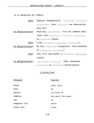 METROPOLITAN FRENCH - LESSON 6
(A la r~ception de l'hôtel)
Vous: Bonjour, Mademoiselle. .......... . .
........... Vous •••••••••• une r~servation
Mais oui,
pour moi?
J'ai une chambre pourLa rêceptionniste:
vous, avec
...........
.......... .......... .......... ,
au .......... êtage.
Vous: C'est •••••••••• .......... ?...........
Oui, s'il vous plaît, a ••••••••••
Oh oui,
• • • • • • • • • • ?
La r~ceptionniste:
Vous:
le
..........
..........
tranquille. Vous prendrez
..........
La r~ceptionniste:
trente.
.......... . Jean, conduisez
Français
alors
nous
devant
combien
sur
compteur (le)
franc (le)
•••••••••• au •••••••••• trente-quatre.
A CLOSER LOOK
English
then, weIl
we
in front of
how much, how many
on
meter
franc
6-4
 