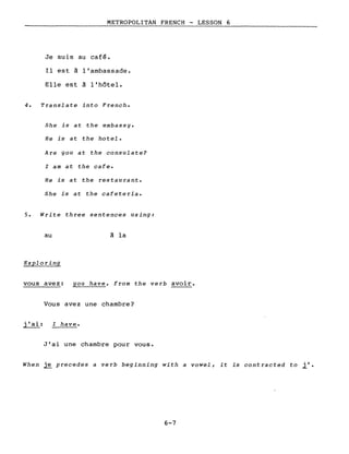 METROPOLITAN FRENCH - LESSON 6
Je suis au café.
Il est à l'ambassade.
Elle est à l'hôtel.
4. Translate into French.
She is at the embassy.
He is at the hotel.
Are you at the consulate?
l am at the cafe.
He is at the restaurant.
She is at the cafeteria.
5. Write three sentences using:
au
Exploring
vous avez:
à la
you have, from the verb avoir.
j'ai:
Vous avez une chambre?
l have.
J'ai une chambre pour vous.
When ~ precedes a verb beginning with a vowel, it is contracted to il.
6-7
 