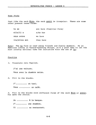 METROPOLITAN FRENCH - LESSON 6
Home Study
Just like the verb être, the verb avoir is irregular. These are some
other present tense forms.
tu as
elle/il a
nous avons
ils/elles ont
you have (familiar form)
s/he has
we have
they have
Note: The tu form is used among friends and family members. As an
American living in French-speaking Europe, it's a good idea to let the
host country national take the initiative with the use of tu.
Practice
1. Translate into English.
Jlai une voiture.
Vous avez la chambre seize.
2. Fill in the blanks.
JI •••••••••• un taxi.
Vous •••••••••• un cafê.
3. Fill in the blanks with different forms of the verb être or avoir.
You make the choice.
Je •••••••••• ~ la banque.
JI •••••••••• une chambre.
Il •••••••••• au restaurant.
6-8
 