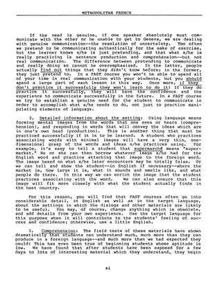 METROPOLITAN FRENCH
If the need is genuine, if one speaker absolutely must com-
municate with the other or be unable to get to Geneva, we are dealing
with genuine communication--the resolution of uncertainty. Too often
we pretend to be communicating authentically for the sake of exercise,
but the learner knows s/he is just pretending, and that what s/he is
really practicing is sentence production and comprehension--but not
real communication. The difference between pretending to communicate
and really doing so cannot be overemphasized. In the latter, people
actually find out things that they didn' t know before; in the former,
they just pretend to. In a FAST course you won't be able to spend aIl
of your time in real communication with your students, but you should
spend a large part of each lesson in this way. Once more, if they
don't practice it successfully they won't learn to do it! If they do
practice it successfully, they will have the confidence and the
experience to communicate successfully in the future. In a FAST course
we try to establish a genuine need for the student to communicate in
order to accomplish what s/he needs to do, not just to practice mani-
pulating elements of language.
2. Detailed information about the setting: Using language means
forming mental images from the words that one sees or hears (compre-
hension), and responding in words that will convey the ideas which are
in one' s own head (production). This is another thing that must be
practiced successfully if it is to be learned. A student who practices
associating words wi th minimal images will have a very thin, one-
dimensional grasp of the words and ideas s/he practices using. For
example, i t' s easy to tell a student that supermarch~ means "super-
market." He or she can then borrow whatever image s/he had for the
English word and practice attaching that image to the foreign word.
The image based on what s/he later encounters may be totally false. Or
we can tell and show the student--in English if necessary--where the
market is, how large it is, what it sounds and smells like, and what
people do there. In this way we can enrich the image that the student
practices associating with the word. We can also ensure that this
image will fit more closely with what the student actually finds in
the host country.
For this reason, you will find that FAST courses often go into
considerable detail, in English as weIl as in the target language,
about the settings in which the dialogs and other materials are likely
to be useful. You may, of course, change anything which is obsolete,
and add details from your own experience. Use the target language for
this purpose when it will contribute to the students' feeling of suc-
cess and confidence; otherwise, use a little English.
3. Comprehension: The field tests of these materials have shown
dramatically that students can understand much, much more than they can
produce in a foreign language--and much more than we had expected they
could! This has even been true of beginning students whose aptitude is
low. We have found that after students have been exposed for a few
days to lots of interesting material which they understand, they begin
xi
 