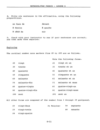 METROPOLITAN FRENCH - LESSON 6
4. Write six sentences in the affirmative, using the following
prepositions.
en face de
à droite
à côtê de
devant
à gauche
sur
5. Check with gour instructor to see if gour sentences are correct,
and then make them negative.
Exploring
The cardinal number noun markers from 20 to 100 are as follows.
Note the following forms.
20 vingt 21 vingt et un
30 trente 31 trente et un
40 quarante 41 quarante et un
50 cinquante 51 cinquante et un
60 soixante 61 soixante et un
70 soixante-dix 71 soixante et onze
80 quatre-vingts 81 quatre-vingt-un
90 quatre-vingt-dix 91 quatre-vingt-onze
100 cent 101 cent un
AlI other forms are composed of the number from 1 through 19 postposed.
22
23
vingt-deux
vingt-trois
In Belgium: 70
90
septante
nonante
24 vingt-quatre
6-11
 