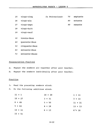 METROPOLITAN FRENCH - LESSON 6
25 vingt-cinq In Switzerland: 70 septante
26 vingt-six 80 octante
27 vingt-sept 90 nonante
28 vingt-huit
29 vingt-neuf
32 trente-deux
42 quarante-deux
52 cinquante-deux
62 soixante-deux
72 soixante-douze
Pronunciation Practice
a. Repeat the numbers aIl together after gour teacher.
b. Repeat the numbers individuallg after gour teacher.
Practice
1. Read the preceding numbers aloud.
2. Do the following additions aloud.
Il + 1
10 + 27
6 + 49
5 + 62
12 + Il
15 + 51
10 + 20
3 + 31
5 + 50
4 + 18
6 + 13
6-12
l + Il
3 + 12
Il + 21
13 + 13
6'+ 16
 