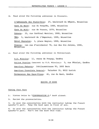 METROPOLITAN FRENCH - LESSON 6
b. Read aloud the following addresses in Brussels.
L'ambassade des Etats-Unis: 27, boulevard du Régent, Bruxelles
Gare du Nord: rue du Progrès, 1000, Bruxelles
Gare du Midi: rue de France, 1070, Bruxelles
Sabena: 35, rue Cardinal Mercier, 1000, Bruxelles
TWA: 5, boulevard de l'Empereur, 1000, Bruxelles
Hotel Sheraton: 3, place Rogier, 1000, Bruxelles
Diocca: (en cas d'accidents) 70, rue des Six Jetons, 1000,
Bruxelles
c. Read aloud the following addresses in Switzerland.
U.S. Mission: Il, route de Pregny, Genève
Police Station (nearest to U.S. Mission): 5, rue Pécolat, Genève
American Embassy: Jubilaumstrasse 93, 3005 Bern
American Consulate General: Talacker 35, 8022 Zurich
Permanence des Eaux-Vives: 41, rue du Nant, Genève
MAKING IT WORK
Taking Your Part
1. Listen twice to "CONVERSATION 6," book c1osed.
2. Review the pronunciation.
3. Go over the conversation with the instructor taking the French
speaker's part. Keep the book open in front of you.
4. Go over the conversation with the instructor taking the French
speaker's part. Don't use the book this time.
6-14
 