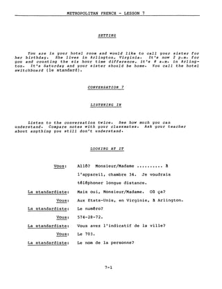 METROPOLITAN FRENCH - LESSON 7
SETTING
You are in gour hotel room and would like to call gour sister for
her birthdag. She lives in Arlington, Virginia. It's now 2 p.m. for
gou and counting the six hour time difference, it's 8 a.m. in Arling-
ton. It's Saturdag and gour sister should be home. You call the hotel
switchboard (le standard).
CONVERSATION 7
LISTENING IN
Listen to the conversation twice. See how much gou can
understand. Compare notes with gour classmates. Ask gour teacher
about angthing gou still don't understand.
LOOKING AT IT
Vous:
La standardiste:
Vous:
La standardiste:
Vous:
La standardiste:
Vous:
La standardiste:
Allô? Monsieur/Madame •••••••••• ~
l'appareil, chambre 34. Je voudrais
têlêphoner longue distance.
Mais oui, Monsieur/Madame. on ça?
Aux Etats-Unis'I en Virginie, à Arlington.
Le numêro?
574-28-72.
Vous avez l'indicatif de la ville?
Le 703.
Le nom de la personne?
7-1
 