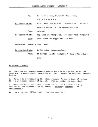 METROPOLITAN FRENCH - LESSON 7
Vous:
La standardiste:
Vous:
La standardiste:
Vous:
c'est ma soeur, Marybeth Wordworth,
W.O.R.D.W.O.R.T.H.
Bien, Monsieur/Madame. Raccrochez. Je vous
appelle quand j'ai la communication.
Pardon?
Replacez le rêcepteur. Je vais vous rappeler.
Vous allez me rappeler? Ah bon!
(Quelques instants plus tard)
La standardiste:
Vous:
Functional notes
Voil~ votre correspondant.
Ah merci! Allô? Marybeth? Happy Birthday to
you!!
1. The time difference between Europe and the United States varies
from six to seven hours, depending on their respective daylight savings
times.
2. Do not be surprised by the phone operator's sharp tone of voice.
It's a customary manner of speech. 8/he is trying to save time.
3. When you don't understand something, do not hesitate to keep
control of the conversation by asking: Pardon?, Comment?, or
Excusez-moi?
4. The area code (l'indicatif) for the U.S. is 1.
7-2
 