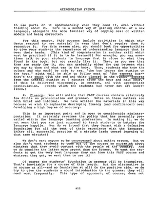 METROPOLITAN FRENCH
to use parts of it spontaneously when they need it, even without
thinking about it. Here is a second way of gaining control of a new
language, alongside the more familiar way of copying oral or written
models and being corrected.
For this reason, FAST courses include activi ties in which stu-
dents respond to new material in ways that don' t require them to
reproduce it. For this reason also, you should look for opportunities
to give your students the experience of understanding language that is
over their heads. (This kind of comprehension is another skill which
must be practiced if it is to be learned!) For example, you may some-
times talk to your students in language that is close to what they
found in the book, but not exactly like it. Then, as you see that
they are ready for it, you can gradually widen the gap between what
you say to them and what was in the book. Thus, students who know the
colors and who would be able to say, "the bus leaves the station on
the hour," might weIl be able to follow most of "The express bus--
that's the coach with the red and white placard in the window--departs
from the Central Station at 5 minutes after the hour and half hour,"
if this is delivered vigorously, in context, and with appropriate
gesticulation. (Words which the students had never met are under-
lined.)
4. Fluency: You will notice that FAST courses contain relatively
few drills on pronunciation and grammar. Notes on these matters are
both brief and informaI. We have written the materials in this way
because we wish to emphasize developing fluency (and confidence!) over
developing a high degree of accuracy.
This is an important point and is open to considerable misinter-
pretation. It certainly reverses the policy that has generally pre-
vailed within the language teaching profession. In making it, we do
not mean that you are just supposed to teach students to butcher the
language happily. Nor do we intend that they depart with a defective
foundation for aIl the rest of their experience with the language.
(After aIl, successful practice of a mistake leads toward learning of
that same mistake!)
We don't want anyone to be unconcerned about making errors. But we
also don't want students to corne out of the course so squeamish about
mistakes that they avoid contact with the people of the country. And
we do consider the latter more urgent than the former. We want the stu-
dents to get the very best language they can from this FAST course and
whatever they get, we want them to use it!
Of course the students' foundation in grammar will be incomplete.
That's inevitable for a course of this length. But the alternative is
no course at all--and no foundation at aIl! On the positive side, we do
try to give the students a sound introduction to the grammar they will
need most frequently. This type of approach, of course, does not
xii
 