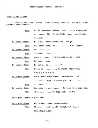 METROPOLITAN FRENCH - LESSON 7
Fill in the Blanks
Listen to the tape. Write in the missing word(s). Check with the
printed conversation.
1. Vous: Allô? Monsieur/Madame •••••••••• à l'appareil,
.......... 34. Je voudrais •••••••••• longue
distance.
Le •••••••••• ?
574-28- •••••••••••
Vous •••••••••• l'indicatif de la ville?
C'est ma •••••••••• , Marybeth Wordworth,
...........
nom de la •••••••••• ?
Mais oui, Monsieur/Madame. on ça?
Aux Etats-Unis, en ••••••••••• à Arlington.
Le
Le
La standardiste:
Vous:
La standardiste:
Vous:
La standardiste:
Vous:
La standardiste:
Vous:
W.O.R.D.W.O.R.T.H.
La standardiste: Bien, Monsieur/Madame. Raccrochez. Je
•••••••••• appelle quand j'ai la •••••••••••
Vous: • • • • • • • • • • ?
La standardiste: Replacez le ••••••••••• Je vais vous rappeler.
Vous: Vous •••••••••• me rappeler? Ah bon!
(Quelques instants plus tard)
La standardiste: Voilà •••••••••• correspondant.
Vous: Ah •••••••••• 1 Allô? Marybeth? Happy
Birthday to you!!
7-3
 