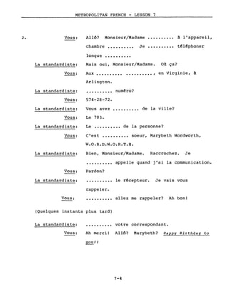 METROPOLITAN FRENCH - LESSON 7
Monsieur/Madame2. Vous: Allô?
chambre •••••••••• Je
..........
..........
à l'appareil,
téléphoner
longue ••••••••••
Mais oui, Monsieur/Madame. on ça?La standardiste:
Vous: Aux •••••••••• . , en Virginie, à
Arlington.
Le •••••••••• de la personne?
c'est •••••••••• soeur, Marybeth Wordworth,
574-28-72.
·.........
de la ville?
numéro?
..........Vous avez
Le 703.
La standardiste:
Vous:
La standardiste:
Vous:
La standardiste:
Vous:
W.O.R.D.W.O.R.T.H.
La standardiste: Bien, Monsieur/Madame. Raccrochez. Je
·......... appelle quand j'ai la communication.
Vous:
La standardiste:
Pardon?
·......... le récepteur. Je vais vous
rappeler.
Vous: ·......... allez me rappeler? Ah bon!
(Quelques instants plus tard)
Ah merci! Allô? Marybeth? Happy Birthday to
youJJ
La standardiste:
Vous:
·......... votre correspondant.
7-4
 