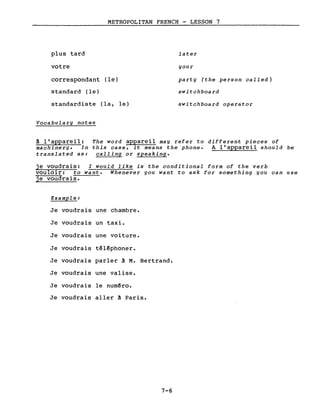 plus tard
votre
METROPOLITAN FRENCH - LESSON 7
later
gour
correspondant (le)
standard (le)
standardiste (la, le)
Vocabulary notes
party (the person called)
switchboard
switchboard operator
à l'appareil: The word appareil may refer to different pieces of
machinery. In this case, it means the phone. A l'appareil should be
translated as: calling or speaking.
je voudrais: I would like is the conditional form of the verb
vouloir: to want. Whenever you want to ask for something you can use
je voudrais.
Example:
Je voudrais une chambre.
Je voudrais un taxi.
Je voudrais une voiture.
Je voudrais téléphoner.
Je voudrais parler à M. Bertrand.
Je voudrais une valise.
Je voudrais le numéro.
Je voudrais aller ~ Paris.
7-6
 