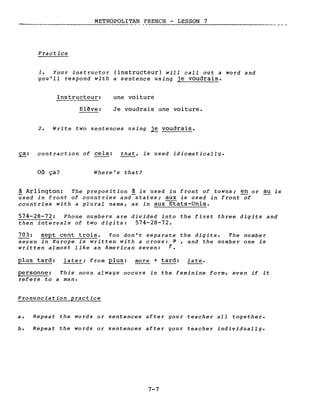 METROPOLITAN FRENCH - LESSON 7
---------------
Practice
1. Your instructor (instructeur) will calI out a word and
gou'll respond with a sentence using je voudrais.
Instructeur:
Elêve:
une voiture
Je voudrais une voiture.
2. Write two sentences using ~ voudrais.
~: contraction of cela: that, is used idiomaticallg.
Où ça? Where's that?
à Arlington: The preposition à is used in front of towns; en or au is
used in front of countries and states; aux is used in front-of
countries with a plural name, as in aux~ats-Unis.
574-28-72: Phone numbers are divided into the first three digits and
then intervals of two digits: 574-28-72.
703: sept cent trois. You don't separate the digits. The number
seven in Europe is written with a cross: r , and the number one is
written almost like an American seven: 1.
plus tard: later; from plus: more + tard: late.
personne: This noun alwags occurs in the feminine form, even if it
refers to a man.
Pronunciation practice
a. Repeat the words or sentences after gour teacher aIl together.
b. Repeat the words or sentences after gour teacher individuallg.
7-7
 