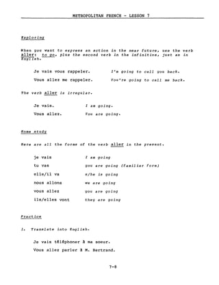 METROPOLITAN FRENCH - LESSON 7
Exploring
When you want to express an action in the near future, use the verb
aller: to go, plus the second verb in the infinitive, just as in
English.
Je vais vous rappeler.
Vous allez me rappeler.
The verb aller is irregular.
l'm going to call you back.
You're going to call me back.
Je vais.
Vous allez.
Home study
l am going.
You are going.
Here are aIl the forms of the verb aller in the present.
je vais
tu vas
elle/il va
nous allons
vous allez
ils/elles vont
Practice
l am going
you are going (familiar form)
s/he is going
we are going
you are going
they are going
1. Translate into English.
Je vais têléphoner à ma soeur.
Vous allez parler à M. Bertrand.
7-8
 